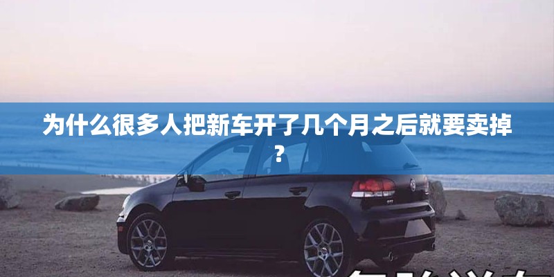 为什么很多人把新车开了几个月之后就要卖掉？