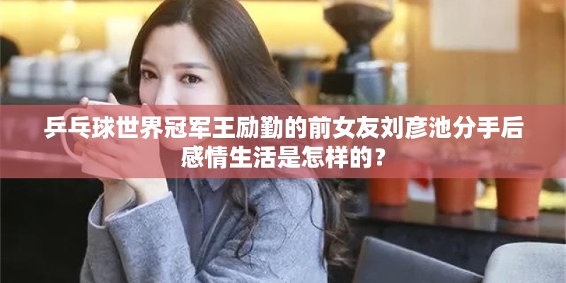 乒乓球世界冠军王励勤的前女友刘彦池分手后感情生活是怎样的？