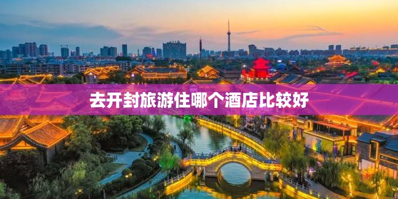 去开封旅游住哪个酒店比较好 去开封旅游住哪个酒店比较好