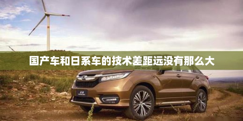 国产车和日系车的技术差距远没有那么大 国产车和日系车的技术差距远没有那么大