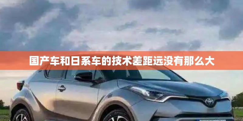 国产车和日系车的技术差距远没有那么大 国产车和日系车的技术差距远没有那么大