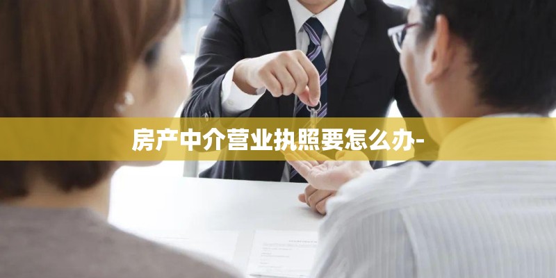 房产中介营业执照要怎么办- 房产中介营业执照要怎么办-