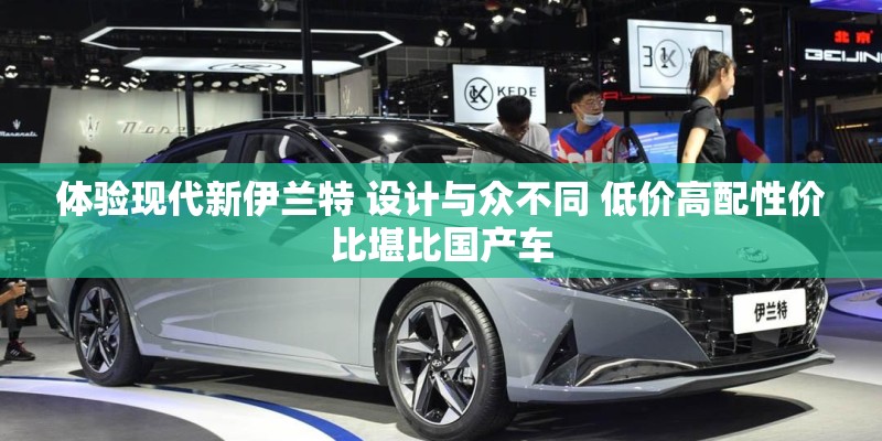 体验现代新伊兰特 设计与众不同 低价高配性价比堪比国产车 体验现代新伊兰特 设计与众不同 低价高配性价比堪比国产车