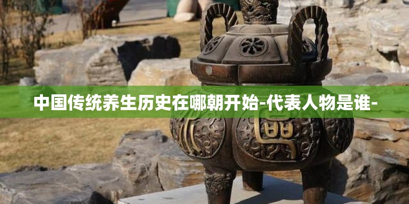 中国传统养生历史在哪朝开始-代表人物是谁- 中国传统养生历史在哪朝开始-代表人物是谁-