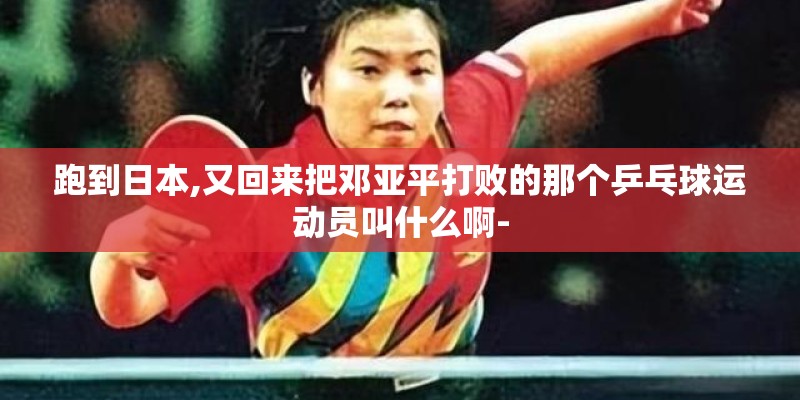 跑到日本,又回来把邓亚平打败的那个乒乓球运动员叫什么啊-