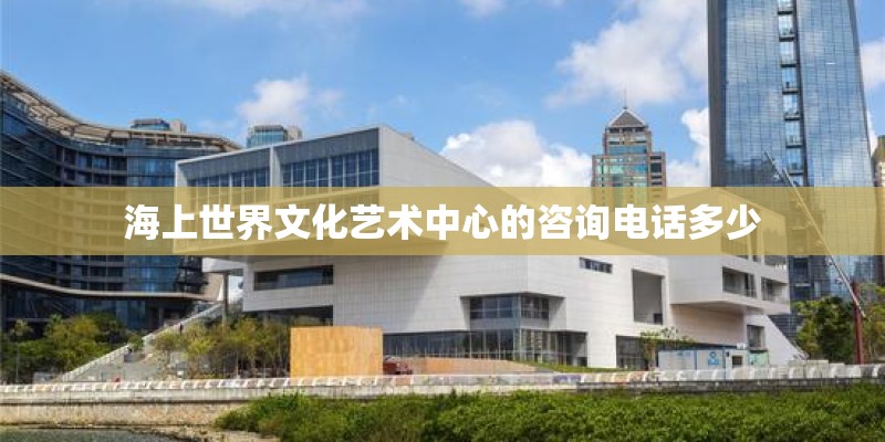 海上世界文化艺术中心的咨询电话多少 海上世界文化艺术中心的咨询电话多少