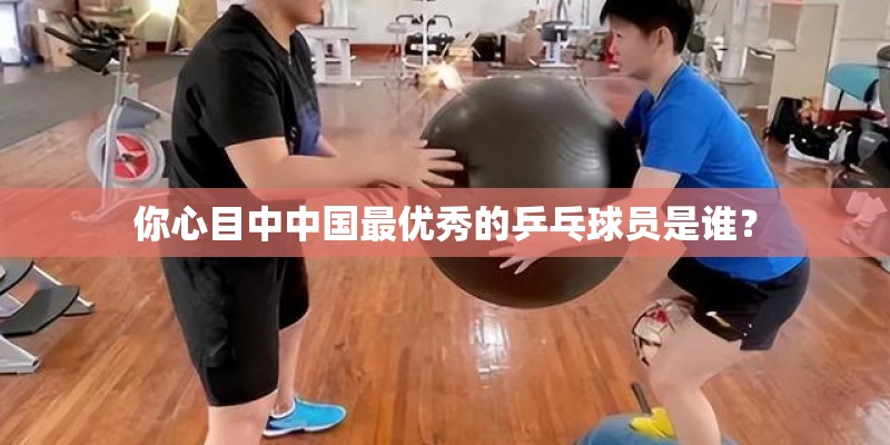 你心目中中国最优秀的乒乓球员是谁？