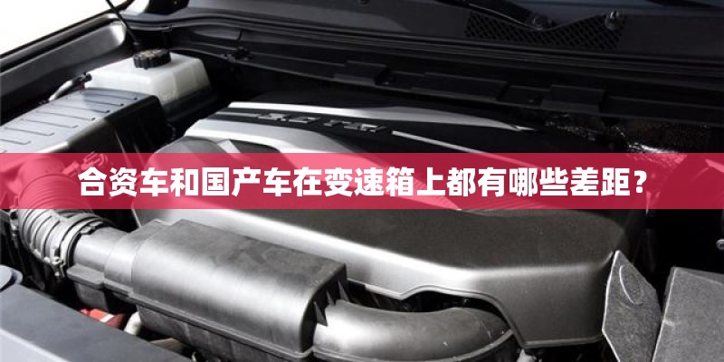 合资车和国产车在变速箱上都有哪些差距? 合资车和国产车在变速箱上都有哪些差距?