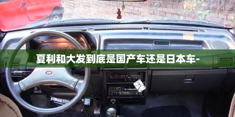 夏利和大发到底是国产车还是日本车-