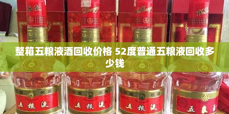 整箱五粮液酒回收价格 52度普通五粮液回收多少钱