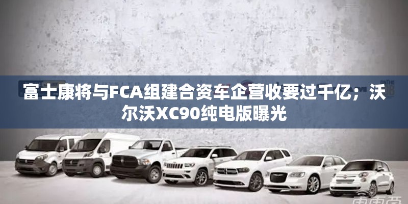 富士康将与FCA组建合资车企营收要过千亿；沃尔沃XC90纯电版曝光