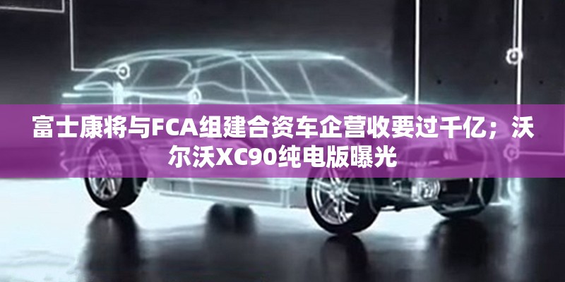 富士康将与FCA组建合资车企营收要过千亿；沃尔沃XC90纯电版曝光