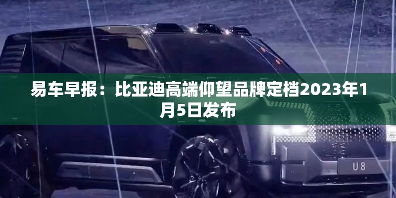 易车早报：比亚迪高端仰望品牌定档2023年1月5日发布