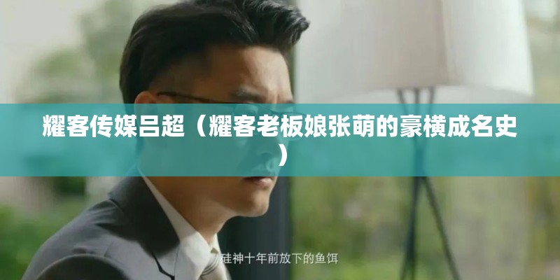 耀客传媒吕超(耀客老板娘张萌的豪横成名史) 耀客传媒吕超(耀客老板娘张萌的豪横成名史)