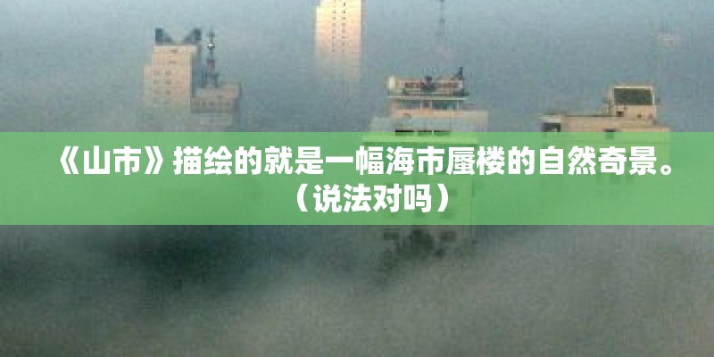 《山市》描绘的就是一幅海市蜃楼的自然奇景。（说法对吗）